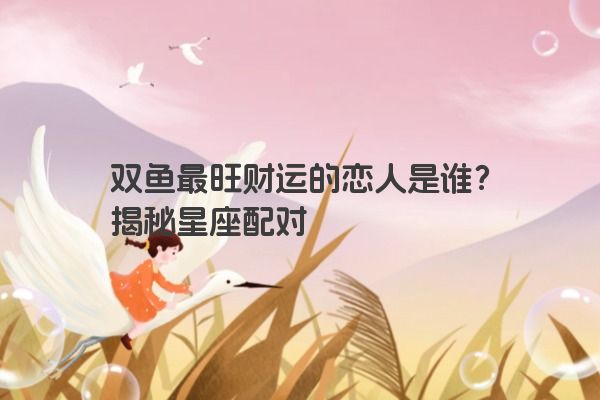 双鱼最旺财运的恋人是谁？揭秘星座配对