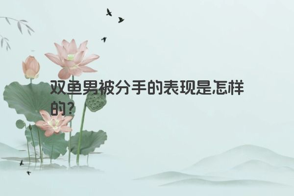 双鱼男被分手的表现是怎样的？