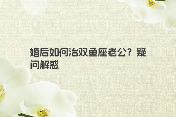 婚后如何治双鱼座老公？疑问解惑