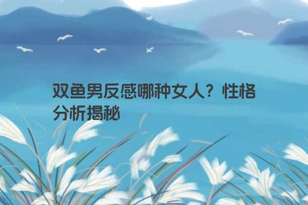 双鱼男反感哪种女人？性格分析揭秘