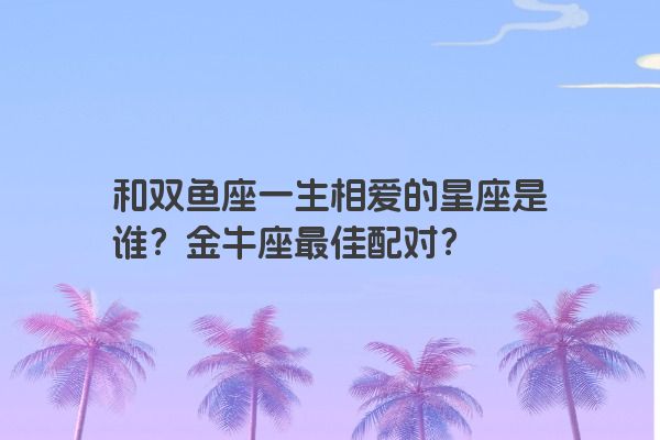 和双鱼座一生相爱的星座是谁？金牛座最佳配对？