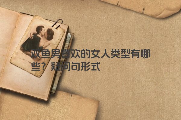 双鱼男喜欢的女人类型有哪些？疑问句形式