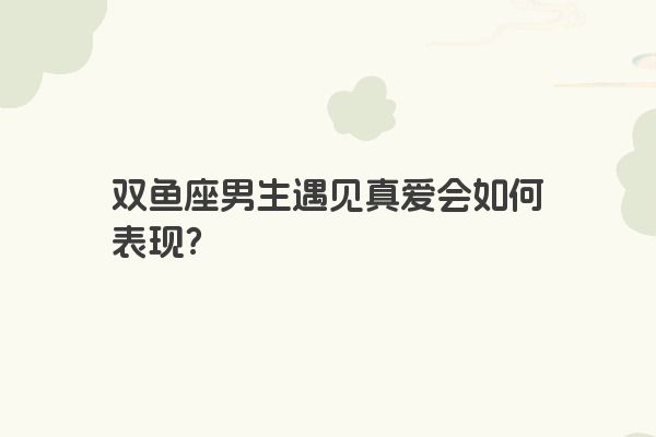 双鱼座男生遇见真爱会如何表现？