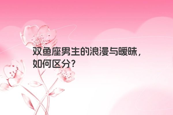 双鱼座男生的浪漫与暧昧，如何区分？