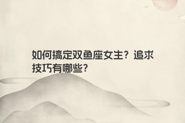 如何搞定双鱼座女生？追求技巧有哪些？