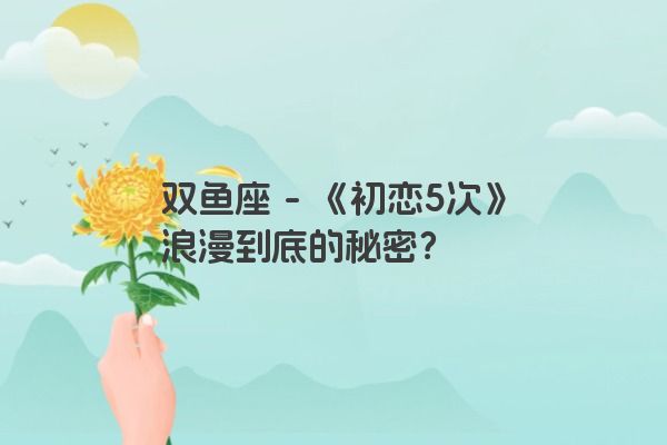 双鱼座 - 《初恋5次》浪漫到底的秘密？