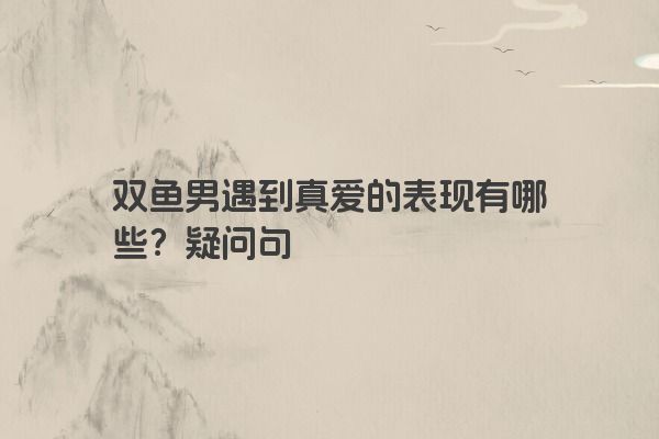 双鱼男遇到真爱的表现有哪些？疑问句