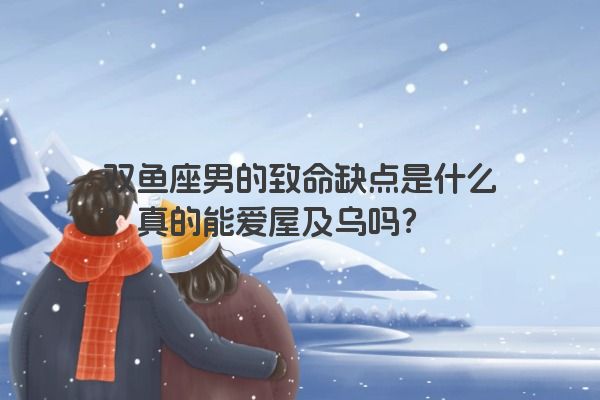 双鱼座男的致命缺点是什么？真的能爱屋及乌吗？