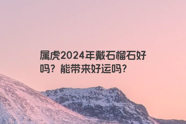 属虎2024年戴石榴石好吗？能带来好运吗？