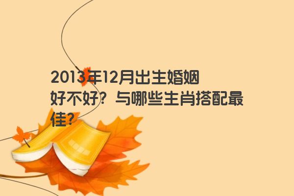 2013年12月出生婚姻好不好？与哪些生肖搭配最佳？