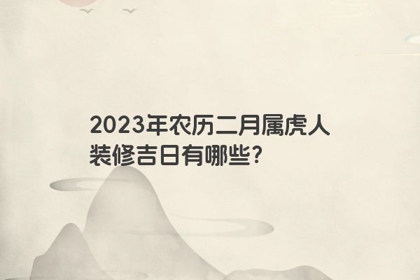 2023年农历二月属虎人装修吉日有哪些？