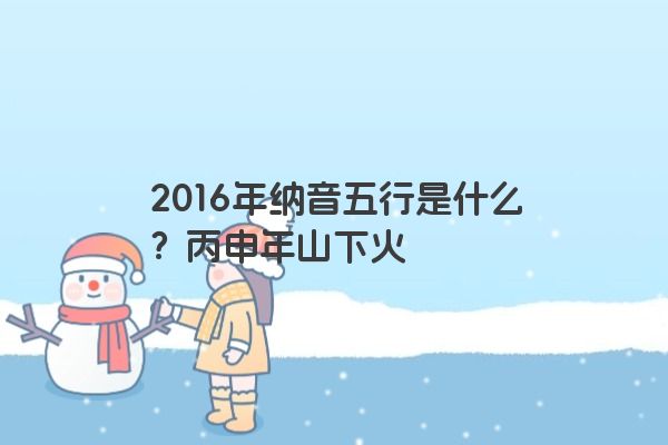 2016年纳音五行是什么？丙申年山下火