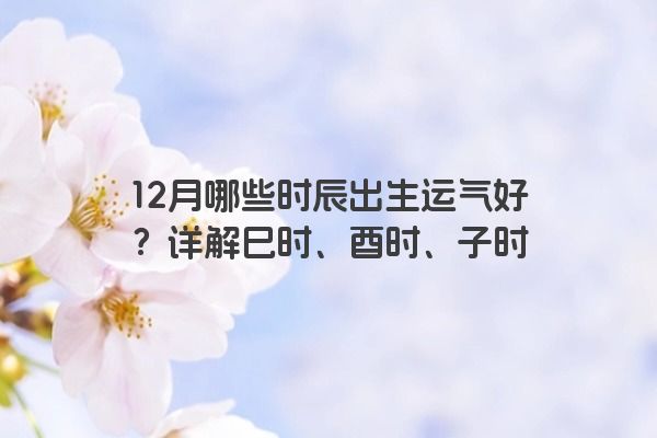 12月哪些时辰出生运气好？详解巳时、酉时、子时