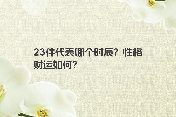 23件代表哪个时辰？性格财运如何？