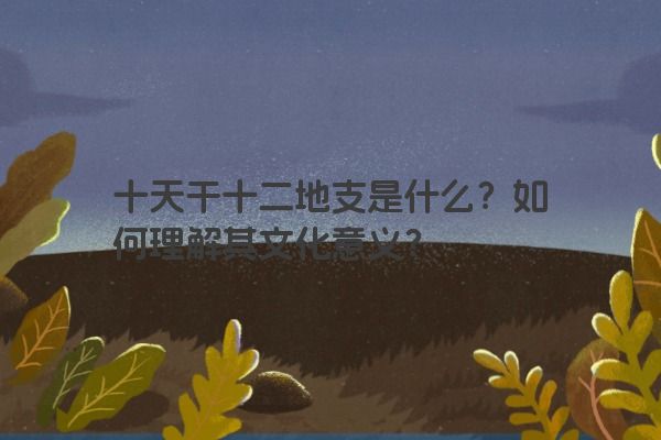 十天干十二地支是什么？如何理解其文化意义？