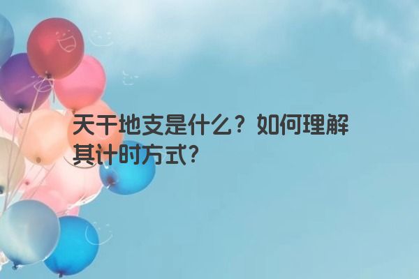天干地支是什么？如何理解其计时方式？