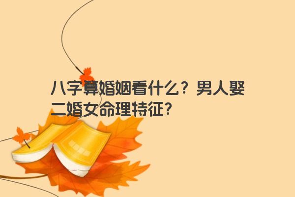 八字算婚姻看什么？男人娶二婚女命理特征？