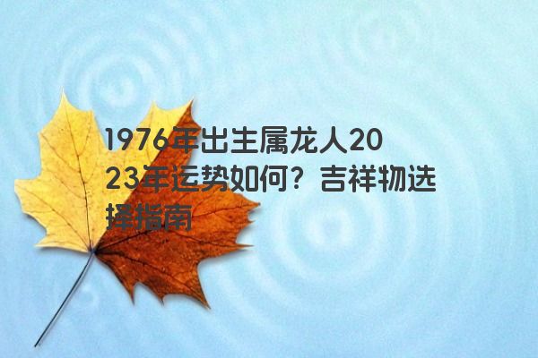 1976年出生属龙人2023年运势如何？吉祥物选择指南