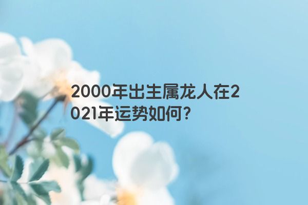 2000年出生属龙人在2021年运势如何？