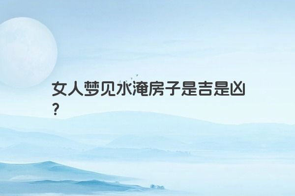 女人梦见水淹房子是吉是凶？