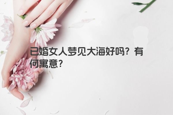 已婚女人梦见大海好吗？有何寓意？