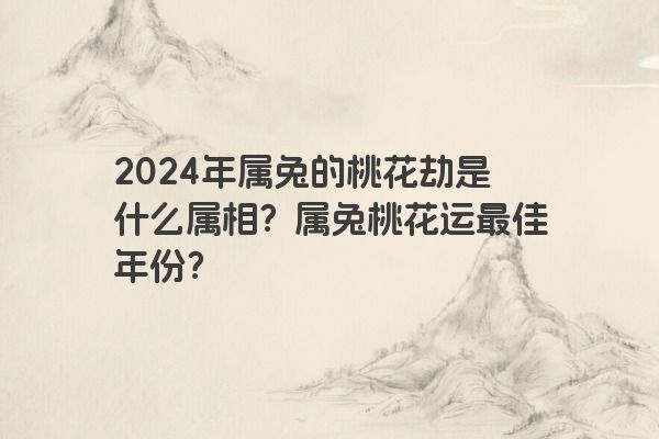 2024年属兔的桃花劫是什么属相？属兔桃花运最佳年份？