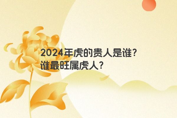 2024年虎的贵人是谁？谁最旺属虎人？