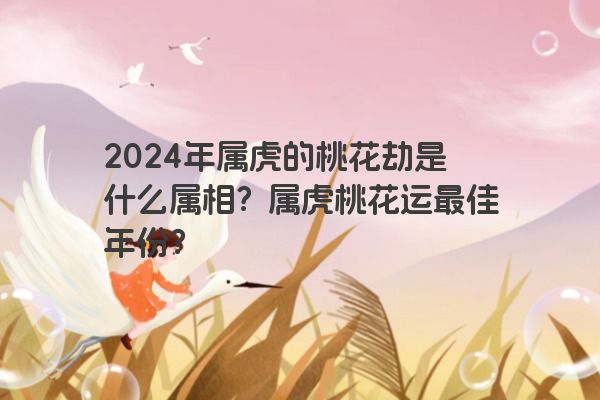 2024年属虎的桃花劫是什么属相？属虎桃花运最佳年份？