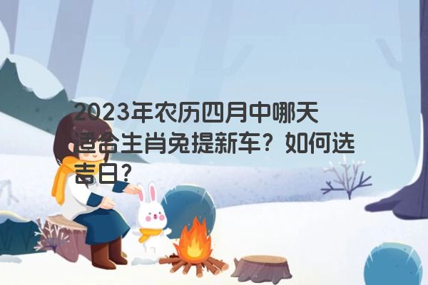 2023年农历四月中哪天适合生肖兔提新车？如何选吉日？