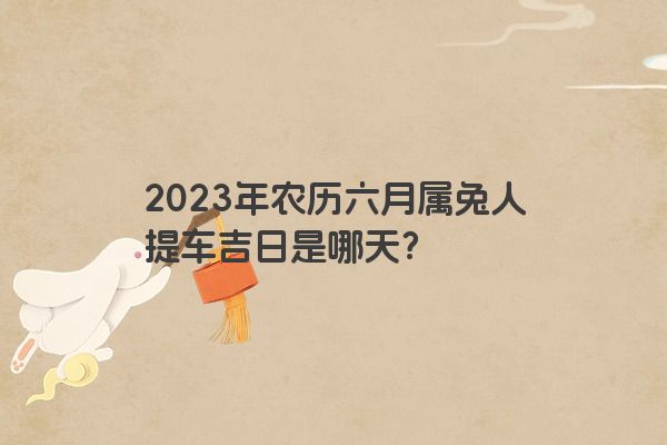 2023年农历六月属兔人提车吉日是哪天？