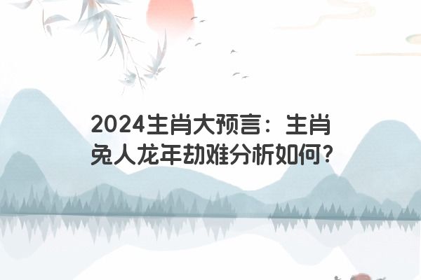 2024生肖大预言：生肖兔人龙年劫难分析如何？