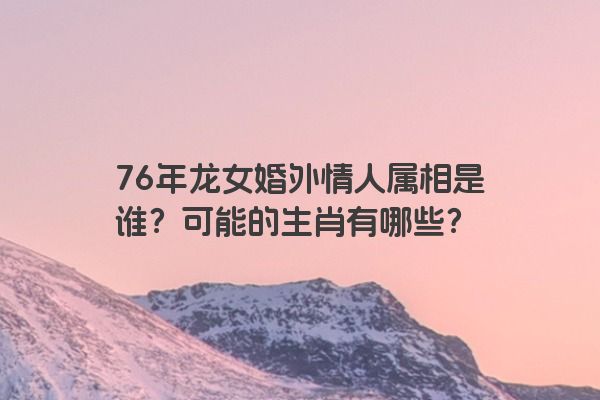 76年龙女婚外情人属相是谁？可能的生肖有哪些？
