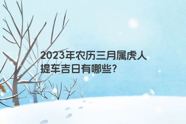 2023年农历三月属虎人提车吉日有哪些？