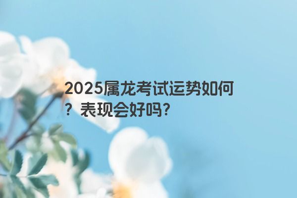 2025属龙考试运势如何？表现会好吗？