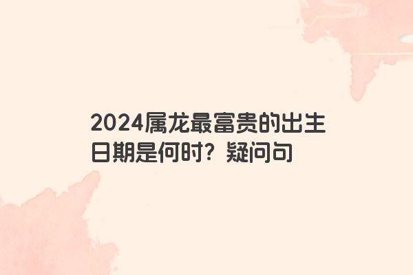 2024属龙最富贵的出生日期是何时？疑问句