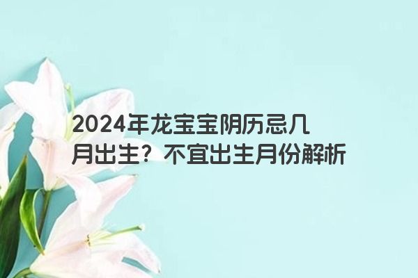2024年龙宝宝阴历忌几月出生？不宜出生月份解析