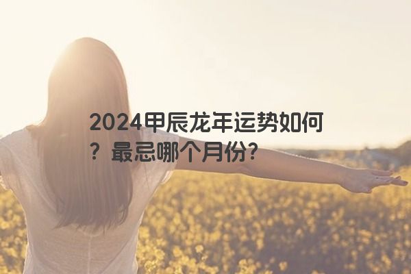 2024甲辰龙年运势如何？最忌哪个月份？