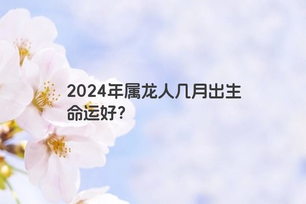 2024年属龙人几月出生命运好？