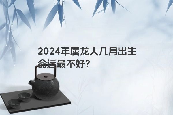 2024年属龙人几月出生命运最不好？
