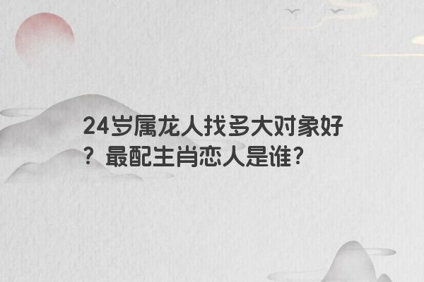 24岁属龙人找多大对象好？最配生肖恋人是谁？