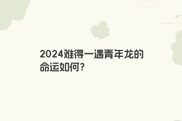 2024难得一遇青年龙的命运如何？