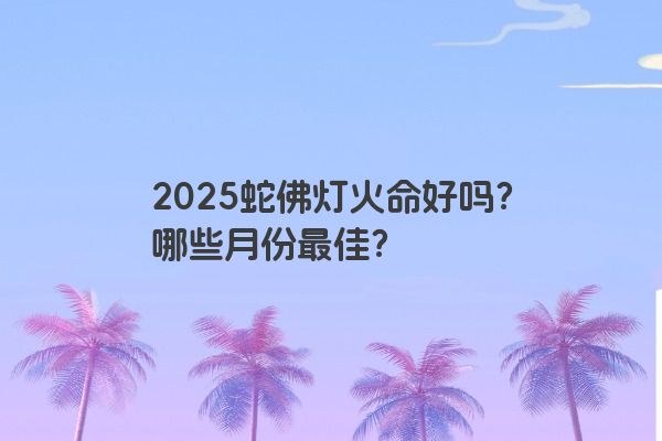 2025蛇佛灯火命好吗？哪些月份最佳？
