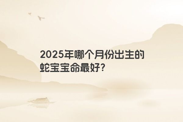2025年哪个月份出生的蛇宝宝命最好？