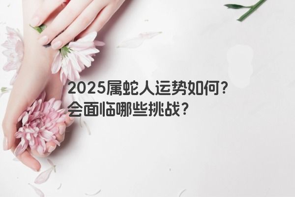2025属蛇人运势如何？会面临哪些挑战？