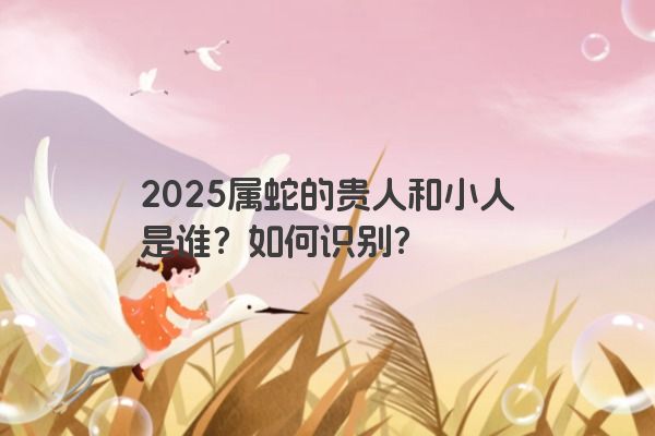 2025属蛇的贵人和小人是谁？如何识别？