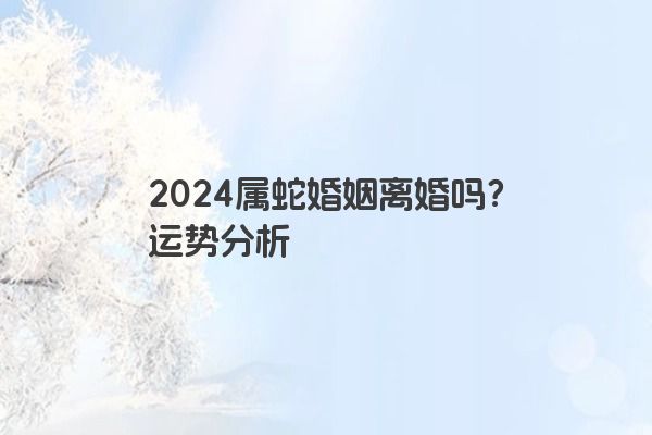 2024属蛇婚姻离婚吗？运势分析