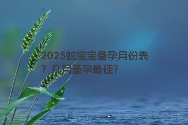 2025蛇宝宝备孕月份表？几月备孕最佳？