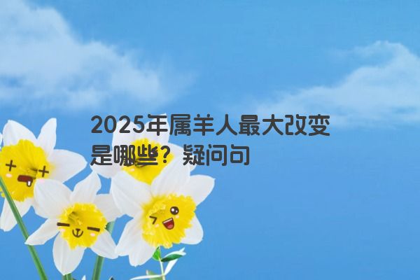 2025年属羊人最大改变是哪些？疑问句