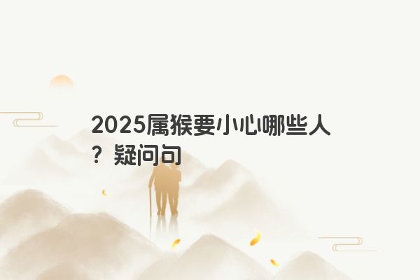 2025属猴要小心哪些人？疑问句