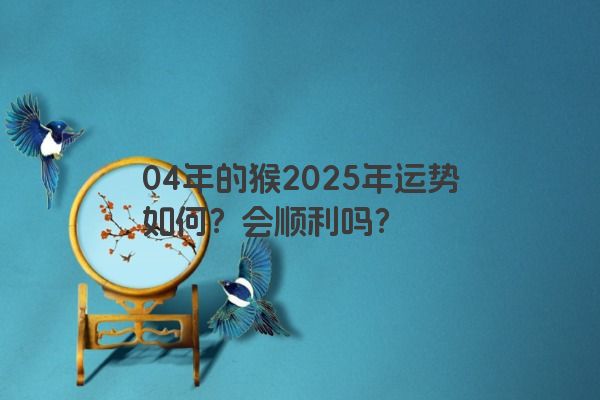 04年的猴2025年运势如何？会顺利吗？